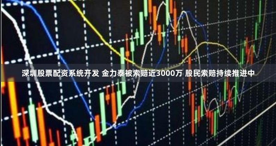 深圳股票配资系统开发 金力泰被索赔近3000万 股民索赔持续推进中