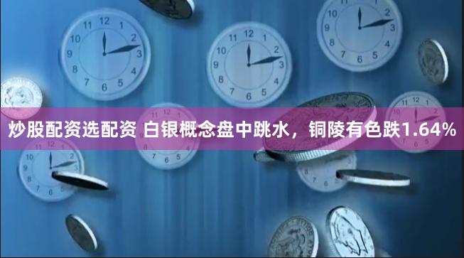 炒股配资选配资 白银概念盘中跳水，铜陵有色跌1.64%