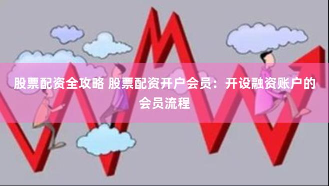 股票配资全攻略 股票配资开户会员：开设融资账户的会员流程