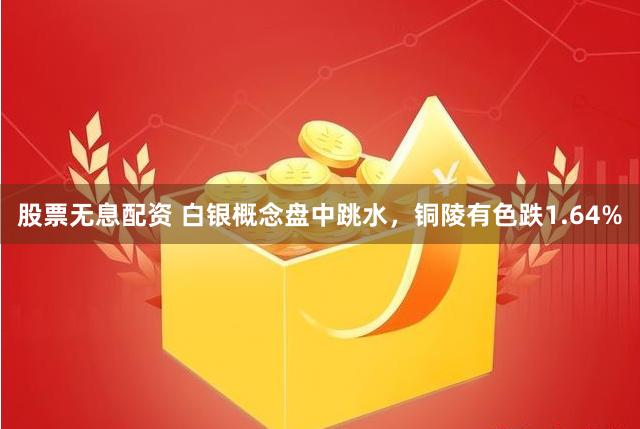 股票无息配资 白银概念盘中跳水，铜陵有色跌1.64%