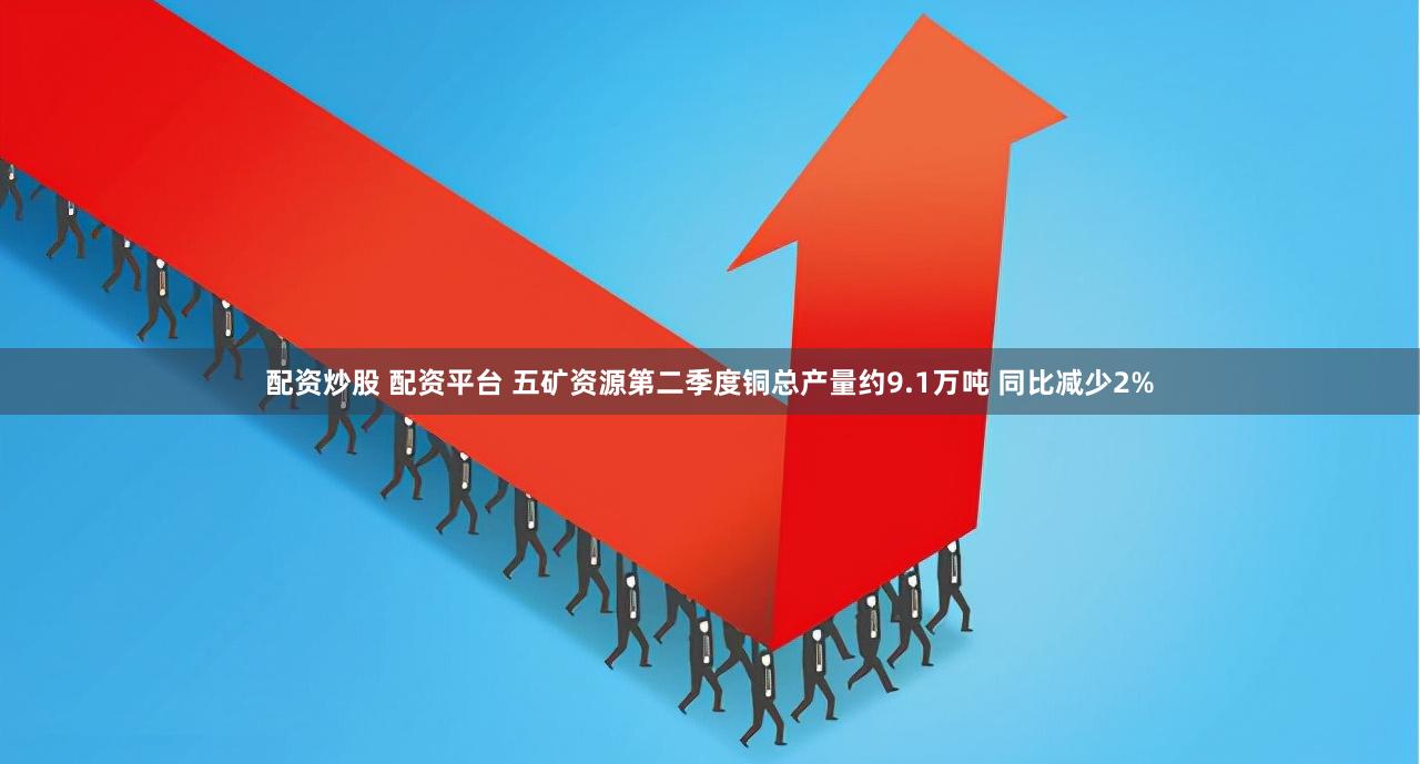 配资炒股 配资平台 五矿资源第二季度铜总产量约9.1万吨 同比减少2%