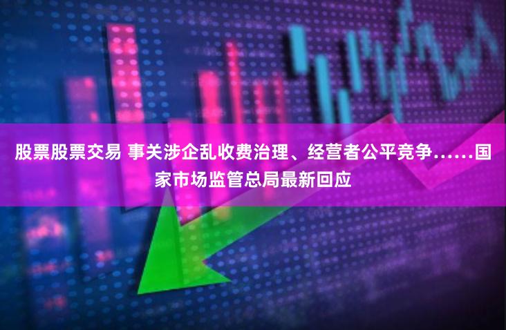 股票股票交易 事关涉企乱收费治理、经营者公平竞争……国家市场监管总局最新回应