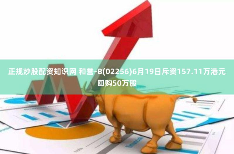 正规炒股配资知识网 和誉-B(02256)6月19日斥资157.11万港元回购50万股