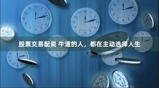 股票交易配资 牛逼的人，都在主动选择人生