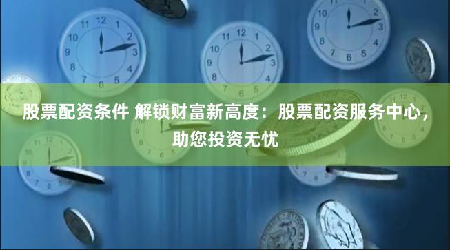 股票配资条件 解锁财富新高度：股票配资服务中心，助您投资无忧