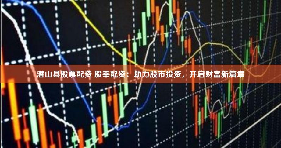 潜山县股票配资 股莘配资：助力股市投资，开启财富新篇章