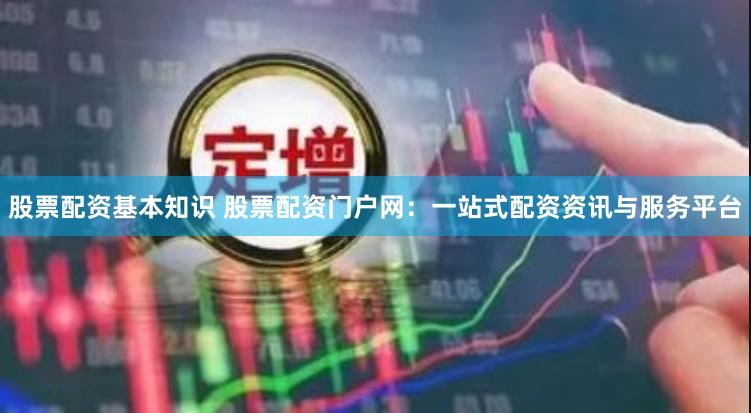 股票配资基本知识 股票配资门户网：一站式配资资讯与服务平台