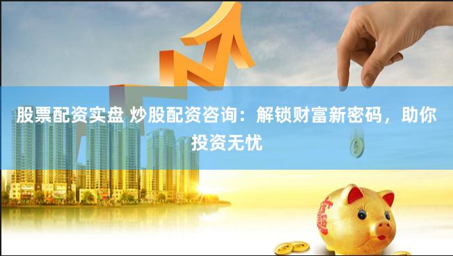 股票配资实盘 炒股配资咨询：解锁财富新密码，助你投资无忧