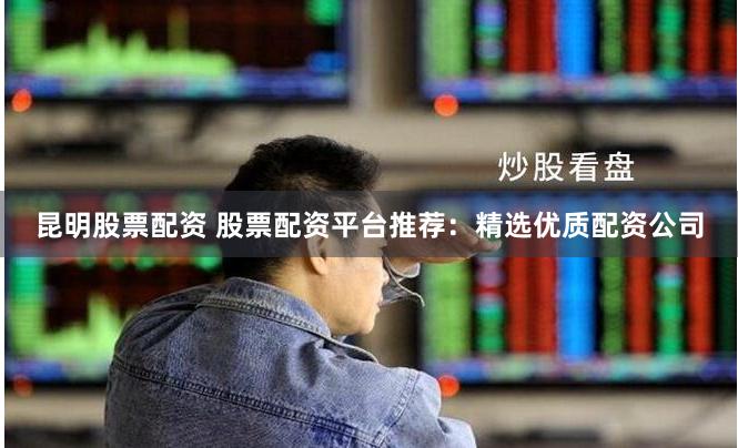 昆明股票配资 股票配资平台推荐：精选优质配资公司