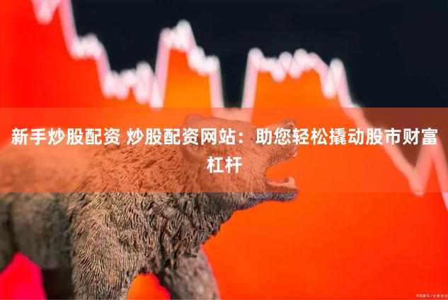 新手炒股配资 炒股配资网站：助您轻松撬动股市财富杠杆