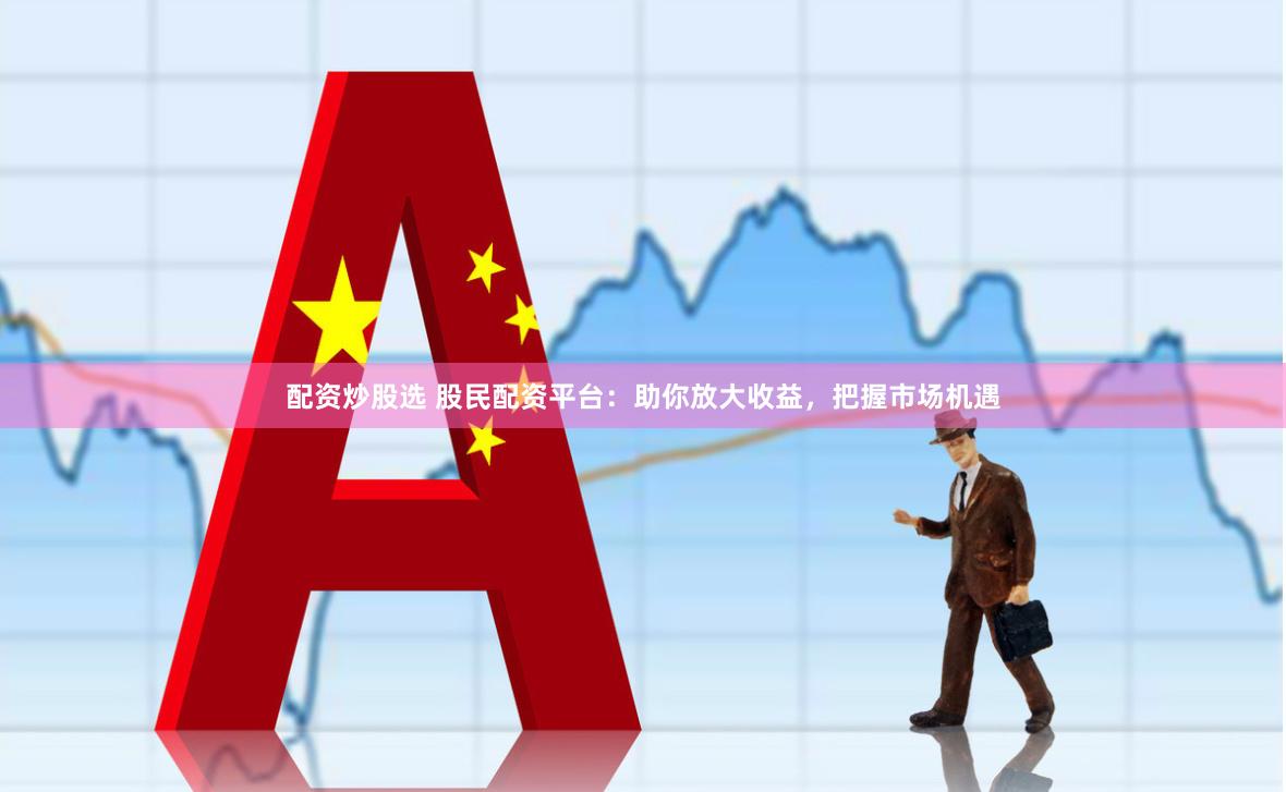 配资炒股选 股民配资平台：助你放大收益，把握市场机遇