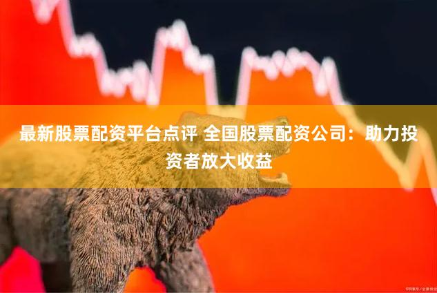 最新股票配资平台点评 全国股票配资公司：助力投资者放大收益